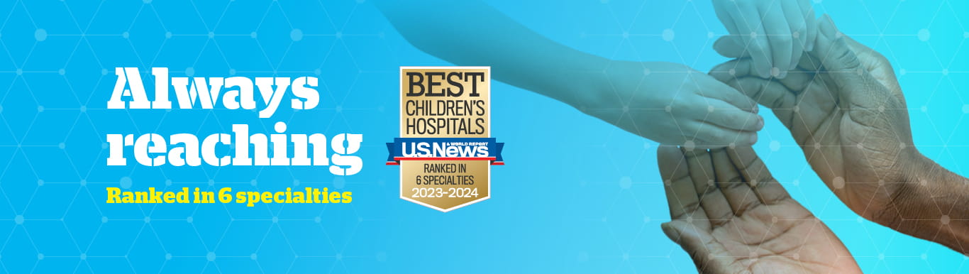 Graphic showing a pair adult hands reaching out to hold a pair of child hands with text that reads Always reaching | Ranked in Six Specialties | Best Children's Hospital USNWR